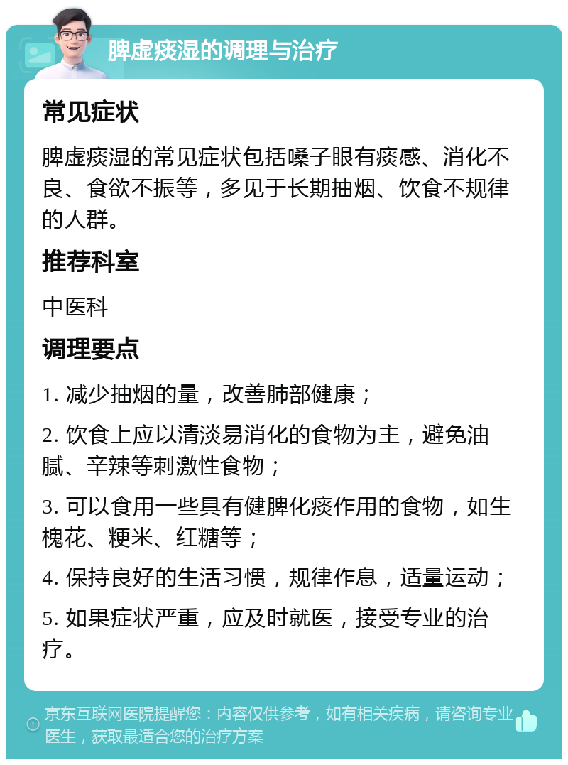 脾虚痰湿的调理与治疗 常见症状 脾虚痰湿的常见症状包括嗓子眼有痰感、消化不良、食欲不振等，多见于长期抽烟、饮食不规律的人群。 推荐科室 中医科 调理要点 1. 减少抽烟的量，改善肺部健康； 2. 饮食上应以清淡易消化的食物为主，避免油腻、辛辣等刺激性食物； 3. 可以食用一些具有健脾化痰作用的食物，如生槐花、粳米、红糖等； 4. 保持良好的生活习惯，规律作息，适量运动； 5. 如果症状严重，应及时就医，接受专业的治疗。