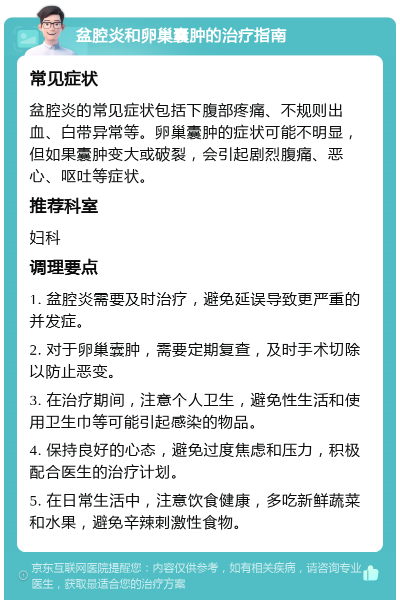 盆腔炎和卵巢囊肿的治疗指南 常见症状 盆腔炎的常见症状包括下腹部疼痛、不规则出血、白带异常等。卵巢囊肿的症状可能不明显，但如果囊肿变大或破裂，会引起剧烈腹痛、恶心、呕吐等症状。 推荐科室 妇科 调理要点 1. 盆腔炎需要及时治疗，避免延误导致更严重的并发症。 2. 对于卵巢囊肿，需要定期复查，及时手术切除以防止恶变。 3. 在治疗期间，注意个人卫生，避免性生活和使用卫生巾等可能引起感染的物品。 4. 保持良好的心态，避免过度焦虑和压力，积极配合医生的治疗计划。 5. 在日常生活中，注意饮食健康，多吃新鲜蔬菜和水果，避免辛辣刺激性食物。