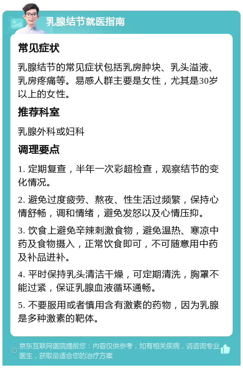 乳腺结节就医指南 常见症状 乳腺结节的常见症状包括乳房肿块、乳头溢液、乳房疼痛等。易感人群主要是女性，尤其是30岁以上的女性。 推荐科室 乳腺外科或妇科 调理要点 1. 定期复查，半年一次彩超检查，观察结节的变化情况。 2. 避免过度疲劳、熬夜、性生活过频繁，保持心情舒畅，调和情绪，避免发怒以及心情压抑。 3. 饮食上避免辛辣刺激食物，避免温热、寒凉中药及食物摄入，正常饮食即可，不可随意用中药及补品进补。 4. 平时保持乳头清洁干燥，可定期清洗，胸罩不能过紧，保证乳腺血液循环通畅。 5. 不要服用或者慎用含有激素的药物，因为乳腺是多种激素的靶体。