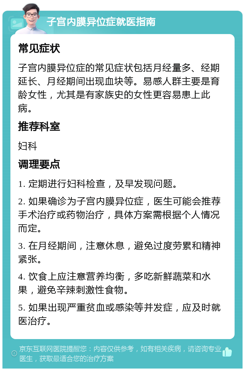 子宫内膜异位症就医指南 常见症状 子宫内膜异位症的常见症状包括月经量多、经期延长、月经期间出现血块等。易感人群主要是育龄女性，尤其是有家族史的女性更容易患上此病。 推荐科室 妇科 调理要点 1. 定期进行妇科检查，及早发现问题。 2. 如果确诊为子宫内膜异位症，医生可能会推荐手术治疗或药物治疗，具体方案需根据个人情况而定。 3. 在月经期间，注意休息，避免过度劳累和精神紧张。 4. 饮食上应注意营养均衡，多吃新鲜蔬菜和水果，避免辛辣刺激性食物。 5. 如果出现严重贫血或感染等并发症，应及时就医治疗。