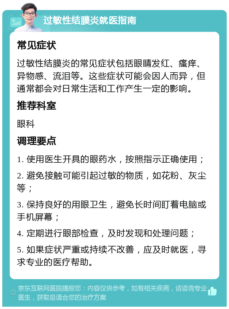 过敏性结膜炎就医指南 常见症状 过敏性结膜炎的常见症状包括眼睛发红、瘙痒、异物感、流泪等。这些症状可能会因人而异，但通常都会对日常生活和工作产生一定的影响。 推荐科室 眼科 调理要点 1. 使用医生开具的眼药水，按照指示正确使用； 2. 避免接触可能引起过敏的物质，如花粉、灰尘等； 3. 保持良好的用眼卫生，避免长时间盯着电脑或手机屏幕； 4. 定期进行眼部检查，及时发现和处理问题； 5. 如果症状严重或持续不改善，应及时就医，寻求专业的医疗帮助。