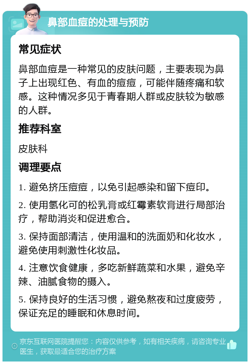 鼻部血痘的处理与预防 常见症状 鼻部血痘是一种常见的皮肤问题，主要表现为鼻子上出现红色、有血的痘痘，可能伴随疼痛和软感。这种情况多见于青春期人群或皮肤较为敏感的人群。 推荐科室 皮肤科 调理要点 1. 避免挤压痘痘，以免引起感染和留下痘印。 2. 使用氢化可的松乳膏或红霉素软膏进行局部治疗，帮助消炎和促进愈合。 3. 保持面部清洁，使用温和的洗面奶和化妆水，避免使用刺激性化妆品。 4. 注意饮食健康，多吃新鲜蔬菜和水果，避免辛辣、油腻食物的摄入。 5. 保持良好的生活习惯，避免熬夜和过度疲劳，保证充足的睡眠和休息时间。