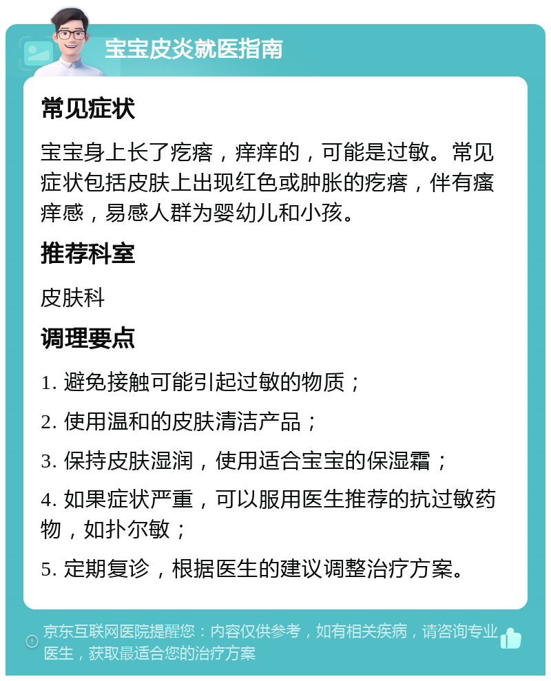 宝宝皮炎就医指南 常见症状 宝宝身上长了疙瘩，痒痒的，可能是过敏。常见症状包括皮肤上出现红色或肿胀的疙瘩，伴有瘙痒感，易感人群为婴幼儿和小孩。 推荐科室 皮肤科 调理要点 1. 避免接触可能引起过敏的物质； 2. 使用温和的皮肤清洁产品； 3. 保持皮肤湿润，使用适合宝宝的保湿霜； 4. 如果症状严重，可以服用医生推荐的抗过敏药物，如扑尔敏； 5. 定期复诊，根据医生的建议调整治疗方案。