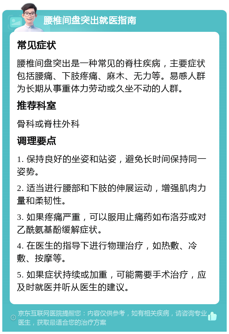 腰椎间盘突出就医指南 常见症状 腰椎间盘突出是一种常见的脊柱疾病，主要症状包括腰痛、下肢疼痛、麻木、无力等。易感人群为长期从事重体力劳动或久坐不动的人群。 推荐科室 骨科或脊柱外科 调理要点 1. 保持良好的坐姿和站姿，避免长时间保持同一姿势。 2. 适当进行腰部和下肢的伸展运动，增强肌肉力量和柔韧性。 3. 如果疼痛严重，可以服用止痛药如布洛芬或对乙酰氨基酚缓解症状。 4. 在医生的指导下进行物理治疗，如热敷、冷敷、按摩等。 5. 如果症状持续或加重，可能需要手术治疗，应及时就医并听从医生的建议。