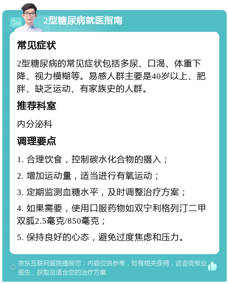 2型糖尿病就医指南 常见症状 2型糖尿病的常见症状包括多尿、口渴、体重下降、视力模糊等。易感人群主要是40岁以上、肥胖、缺乏运动、有家族史的人群。 推荐科室 内分泌科 调理要点 1. 合理饮食，控制碳水化合物的摄入； 2. 增加运动量，适当进行有氧运动； 3. 定期监测血糖水平，及时调整治疗方案； 4. 如果需要，使用口服药物如双宁利格列汀二甲双胍2.5毫克/850毫克； 5. 保持良好的心态，避免过度焦虑和压力。