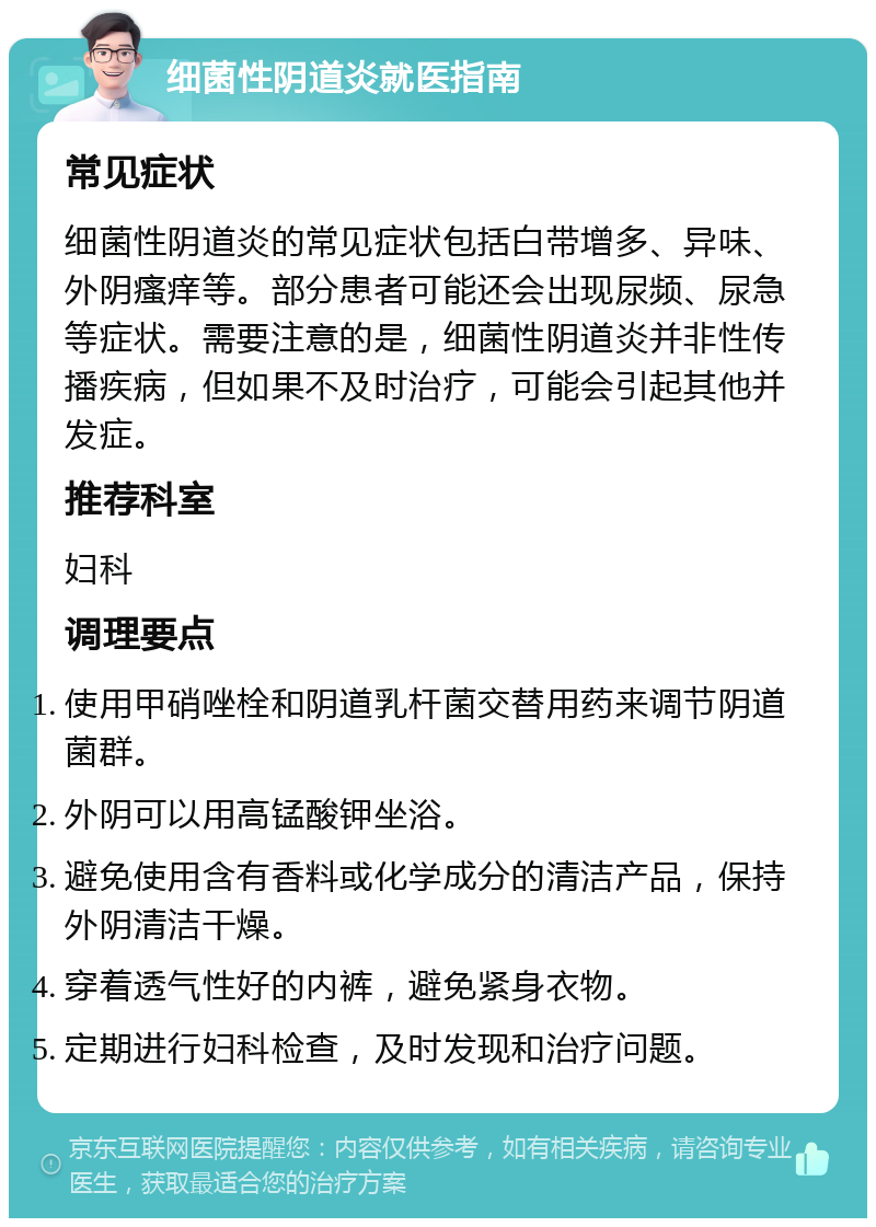 细菌性阴道炎就医指南 常见症状 细菌性阴道炎的常见症状包括白带增多、异味、外阴瘙痒等。部分患者可能还会出现尿频、尿急等症状。需要注意的是，细菌性阴道炎并非性传播疾病，但如果不及时治疗，可能会引起其他并发症。 推荐科室 妇科 调理要点 使用甲硝唑栓和阴道乳杆菌交替用药来调节阴道菌群。 外阴可以用高锰酸钾坐浴。 避免使用含有香料或化学成分的清洁产品，保持外阴清洁干燥。 穿着透气性好的内裤，避免紧身衣物。 定期进行妇科检查，及时发现和治疗问题。