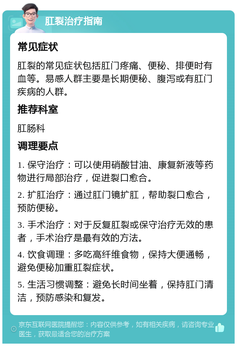 肛裂治疗指南 常见症状 肛裂的常见症状包括肛门疼痛、便秘、排便时有血等。易感人群主要是长期便秘、腹泻或有肛门疾病的人群。 推荐科室 肛肠科 调理要点 1. 保守治疗：可以使用硝酸甘油、康复新液等药物进行局部治疗，促进裂口愈合。 2. 扩肛治疗：通过肛门镜扩肛，帮助裂口愈合，预防便秘。 3. 手术治疗：对于反复肛裂或保守治疗无效的患者，手术治疗是最有效的方法。 4. 饮食调理：多吃高纤维食物，保持大便通畅，避免便秘加重肛裂症状。 5. 生活习惯调整：避免长时间坐着，保持肛门清洁，预防感染和复发。