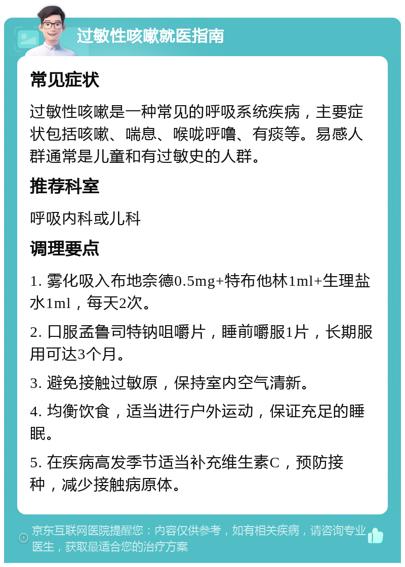 过敏性咳嗽就医指南 常见症状 过敏性咳嗽是一种常见的呼吸系统疾病，主要症状包括咳嗽、喘息、喉咙呼噜、有痰等。易感人群通常是儿童和有过敏史的人群。 推荐科室 呼吸内科或儿科 调理要点 1. 雾化吸入布地奈德0.5mg+特布他林1ml+生理盐水1ml，每天2次。 2. 口服孟鲁司特钠咀嚼片，睡前嚼服1片，长期服用可达3个月。 3. 避免接触过敏原，保持室内空气清新。 4. 均衡饮食，适当进行户外运动，保证充足的睡眠。 5. 在疾病高发季节适当补充维生素C，预防接种，减少接触病原体。