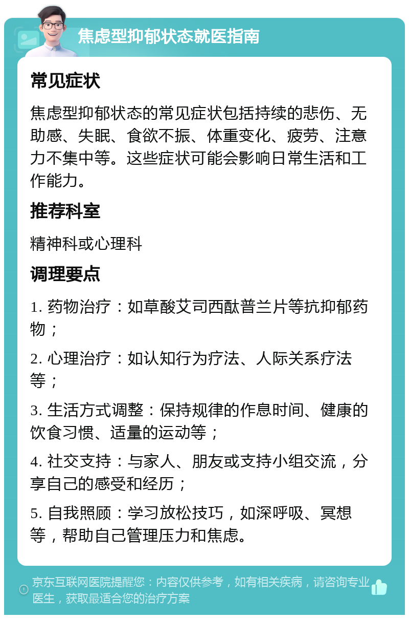 焦虑型抑郁状态就医指南 常见症状 焦虑型抑郁状态的常见症状包括持续的悲伤、无助感、失眠、食欲不振、体重变化、疲劳、注意力不集中等。这些症状可能会影响日常生活和工作能力。 推荐科室 精神科或心理科 调理要点 1. 药物治疗：如草酸艾司西酞普兰片等抗抑郁药物； 2. 心理治疗：如认知行为疗法、人际关系疗法等； 3. 生活方式调整：保持规律的作息时间、健康的饮食习惯、适量的运动等； 4. 社交支持：与家人、朋友或支持小组交流，分享自己的感受和经历； 5. 自我照顾：学习放松技巧，如深呼吸、冥想等，帮助自己管理压力和焦虑。