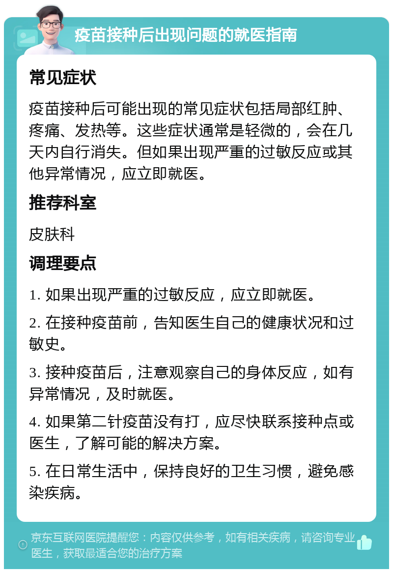 疫苗接种后出现问题的就医指南 常见症状 疫苗接种后可能出现的常见症状包括局部红肿、疼痛、发热等。这些症状通常是轻微的，会在几天内自行消失。但如果出现严重的过敏反应或其他异常情况，应立即就医。 推荐科室 皮肤科 调理要点 1. 如果出现严重的过敏反应，应立即就医。 2. 在接种疫苗前，告知医生自己的健康状况和过敏史。 3. 接种疫苗后，注意观察自己的身体反应，如有异常情况，及时就医。 4. 如果第二针疫苗没有打，应尽快联系接种点或医生，了解可能的解决方案。 5. 在日常生活中，保持良好的卫生习惯，避免感染疾病。