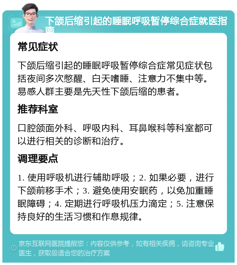 下颌后缩引起的睡眠呼吸暂停综合症就医指南 常见症状 下颌后缩引起的睡眠呼吸暂停综合症常见症状包括夜间多次憋醒、白天嗜睡、注意力不集中等。易感人群主要是先天性下颌后缩的患者。 推荐科室 口腔颌面外科、呼吸内科、耳鼻喉科等科室都可以进行相关的诊断和治疗。 调理要点 1. 使用呼吸机进行辅助呼吸；2. 如果必要，进行下颌前移手术；3. 避免使用安眠药，以免加重睡眠障碍；4. 定期进行呼吸机压力滴定；5. 注意保持良好的生活习惯和作息规律。