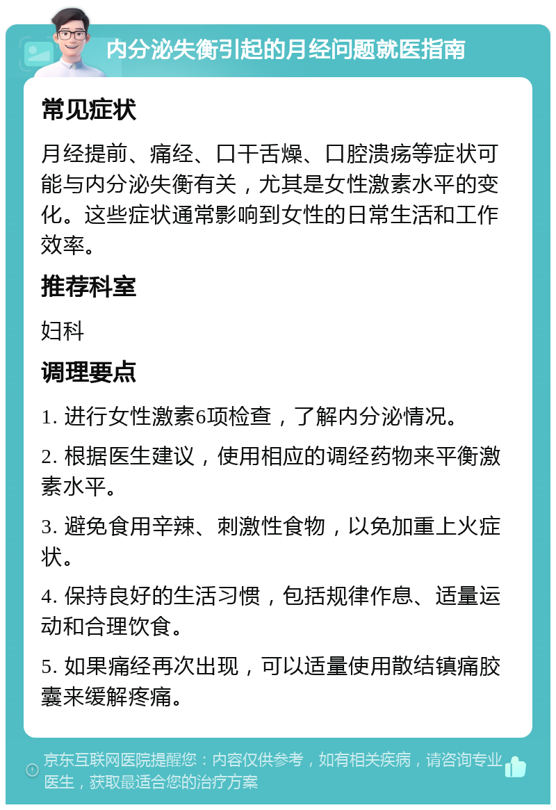 内分泌失衡引起的月经问题就医指南 常见症状 月经提前、痛经、口干舌燥、口腔溃疡等症状可能与内分泌失衡有关，尤其是女性激素水平的变化。这些症状通常影响到女性的日常生活和工作效率。 推荐科室 妇科 调理要点 1. 进行女性激素6项检查，了解内分泌情况。 2. 根据医生建议，使用相应的调经药物来平衡激素水平。 3. 避免食用辛辣、刺激性食物，以免加重上火症状。 4. 保持良好的生活习惯，包括规律作息、适量运动和合理饮食。 5. 如果痛经再次出现，可以适量使用散结镇痛胶囊来缓解疼痛。