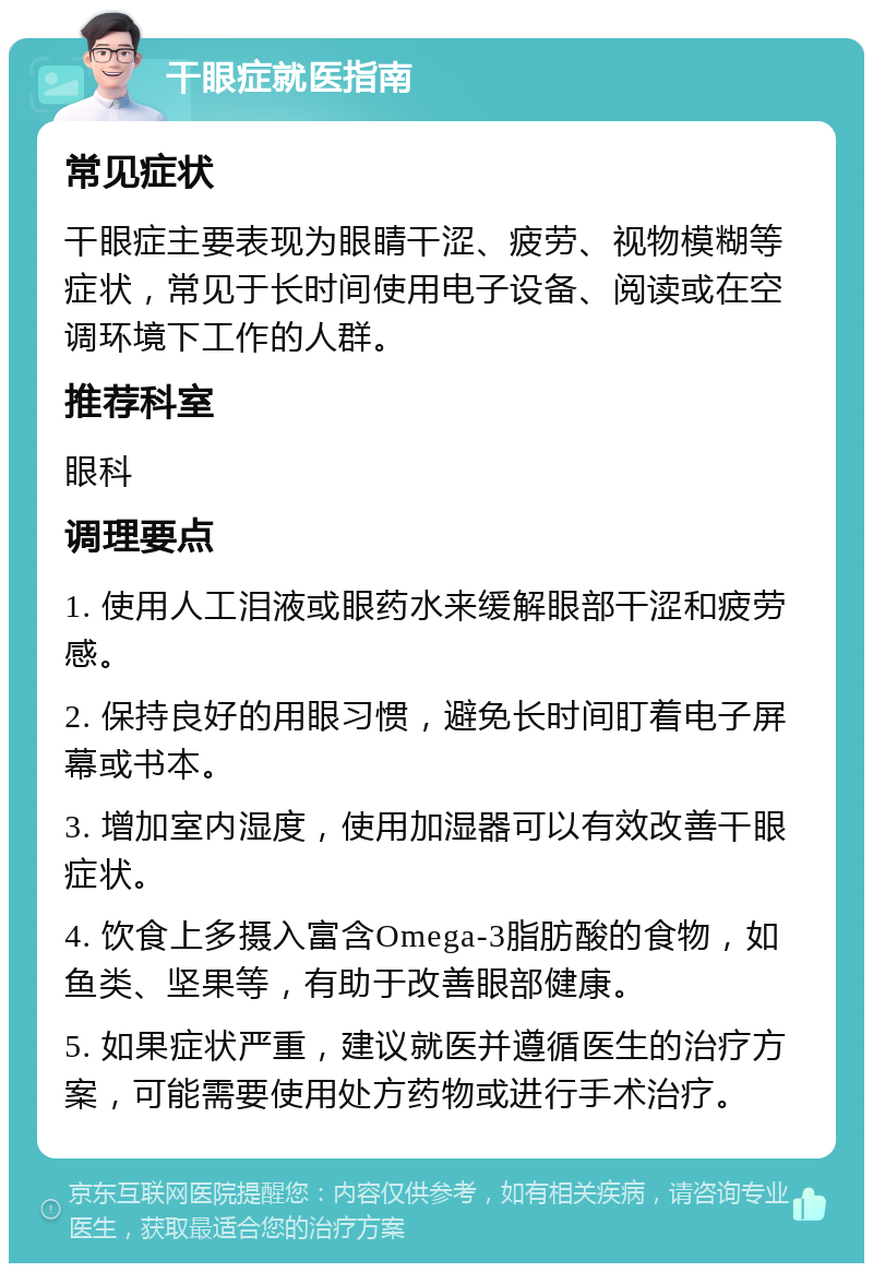 干眼症就医指南 常见症状 干眼症主要表现为眼睛干涩、疲劳、视物模糊等症状，常见于长时间使用电子设备、阅读或在空调环境下工作的人群。 推荐科室 眼科 调理要点 1. 使用人工泪液或眼药水来缓解眼部干涩和疲劳感。 2. 保持良好的用眼习惯，避免长时间盯着电子屏幕或书本。 3. 增加室内湿度，使用加湿器可以有效改善干眼症状。 4. 饮食上多摄入富含Omega-3脂肪酸的食物，如鱼类、坚果等，有助于改善眼部健康。 5. 如果症状严重，建议就医并遵循医生的治疗方案，可能需要使用处方药物或进行手术治疗。