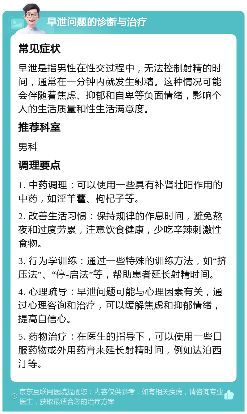 早泄问题的诊断与治疗 常见症状 早泄是指男性在性交过程中，无法控制射精的时间，通常在一分钟内就发生射精。这种情况可能会伴随着焦虑、抑郁和自卑等负面情绪，影响个人的生活质量和性生活满意度。 推荐科室 男科 调理要点 1. 中药调理：可以使用一些具有补肾壮阳作用的中药，如淫羊藿、枸杞子等。 2. 改善生活习惯：保持规律的作息时间，避免熬夜和过度劳累，注意饮食健康，少吃辛辣刺激性食物。 3. 行为学训练：通过一些特殊的训练方法，如“挤压法”、“停-启法”等，帮助患者延长射精时间。 4. 心理疏导：早泄问题可能与心理因素有关，通过心理咨询和治疗，可以缓解焦虑和抑郁情绪，提高自信心。 5. 药物治疗：在医生的指导下，可以使用一些口服药物或外用药膏来延长射精时间，例如达泊西汀等。