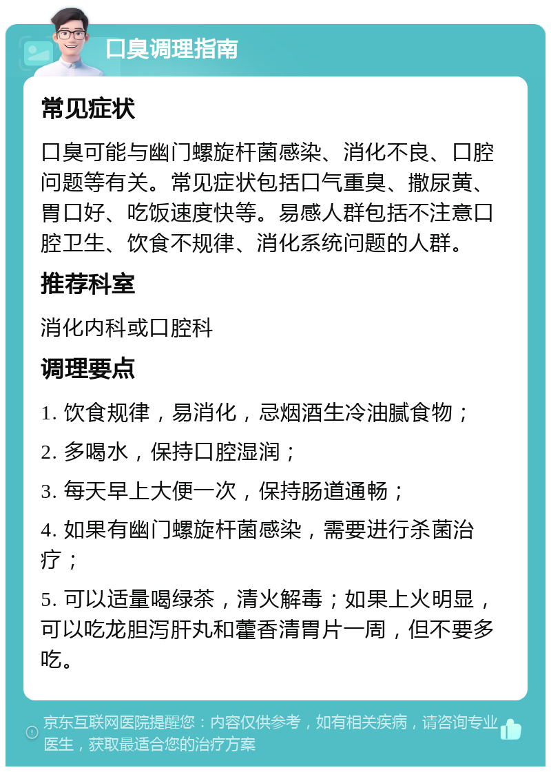 口臭调理指南 常见症状 口臭可能与幽门螺旋杆菌感染、消化不良、口腔问题等有关。常见症状包括口气重臭、撒尿黄、胃口好、吃饭速度快等。易感人群包括不注意口腔卫生、饮食不规律、消化系统问题的人群。 推荐科室 消化内科或口腔科 调理要点 1. 饮食规律，易消化，忌烟酒生冷油腻食物； 2. 多喝水，保持口腔湿润； 3. 每天早上大便一次，保持肠道通畅； 4. 如果有幽门螺旋杆菌感染，需要进行杀菌治疗； 5. 可以适量喝绿茶，清火解毒；如果上火明显，可以吃龙胆泻肝丸和藿香清胃片一周，但不要多吃。