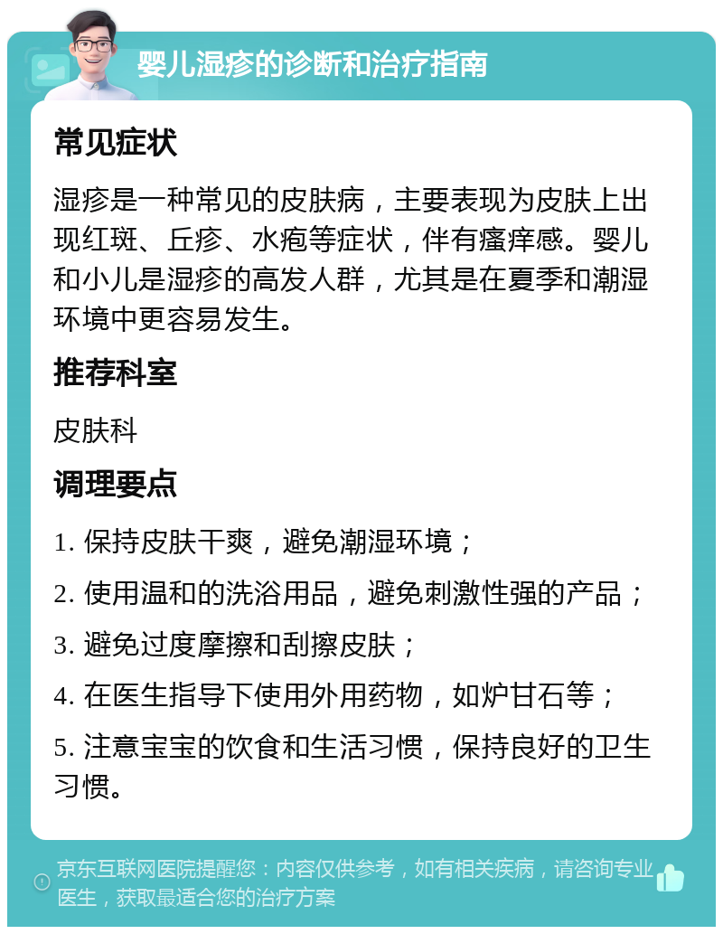 婴儿湿疹的诊断和治疗指南 常见症状 湿疹是一种常见的皮肤病，主要表现为皮肤上出现红斑、丘疹、水疱等症状，伴有瘙痒感。婴儿和小儿是湿疹的高发人群，尤其是在夏季和潮湿环境中更容易发生。 推荐科室 皮肤科 调理要点 1. 保持皮肤干爽，避免潮湿环境； 2. 使用温和的洗浴用品，避免刺激性强的产品； 3. 避免过度摩擦和刮擦皮肤； 4. 在医生指导下使用外用药物，如炉甘石等； 5. 注意宝宝的饮食和生活习惯，保持良好的卫生习惯。