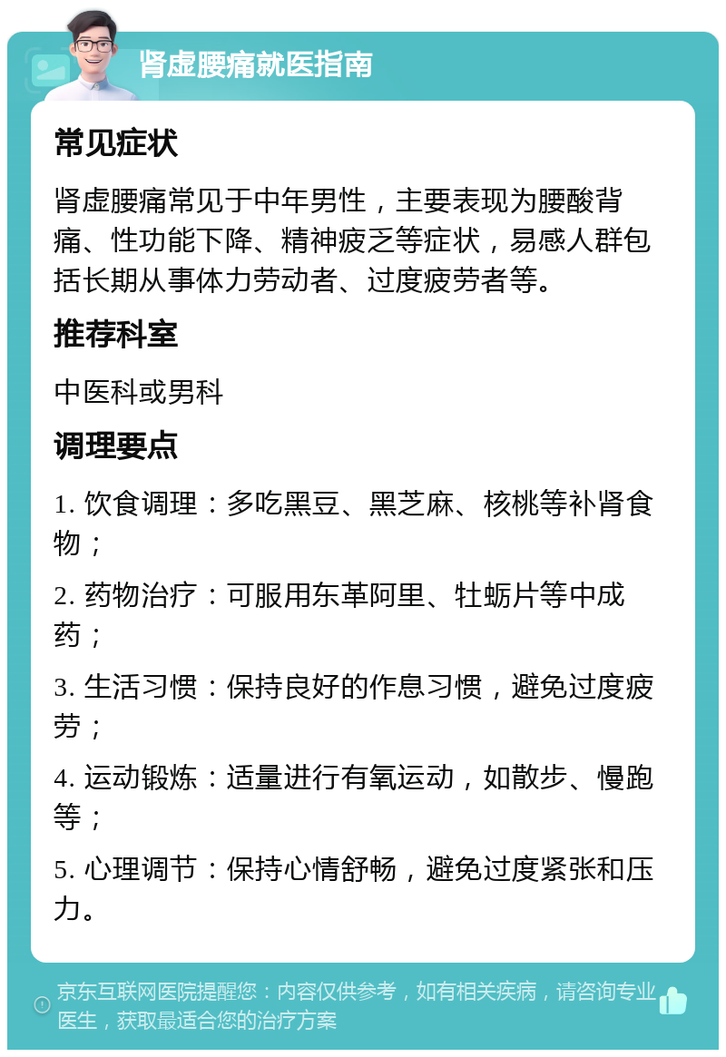 肾虚腰痛就医指南 常见症状 肾虚腰痛常见于中年男性，主要表现为腰酸背痛、性功能下降、精神疲乏等症状，易感人群包括长期从事体力劳动者、过度疲劳者等。 推荐科室 中医科或男科 调理要点 1. 饮食调理：多吃黑豆、黑芝麻、核桃等补肾食物； 2. 药物治疗：可服用东革阿里、牡蛎片等中成药； 3. 生活习惯：保持良好的作息习惯，避免过度疲劳； 4. 运动锻炼：适量进行有氧运动，如散步、慢跑等； 5. 心理调节：保持心情舒畅，避免过度紧张和压力。