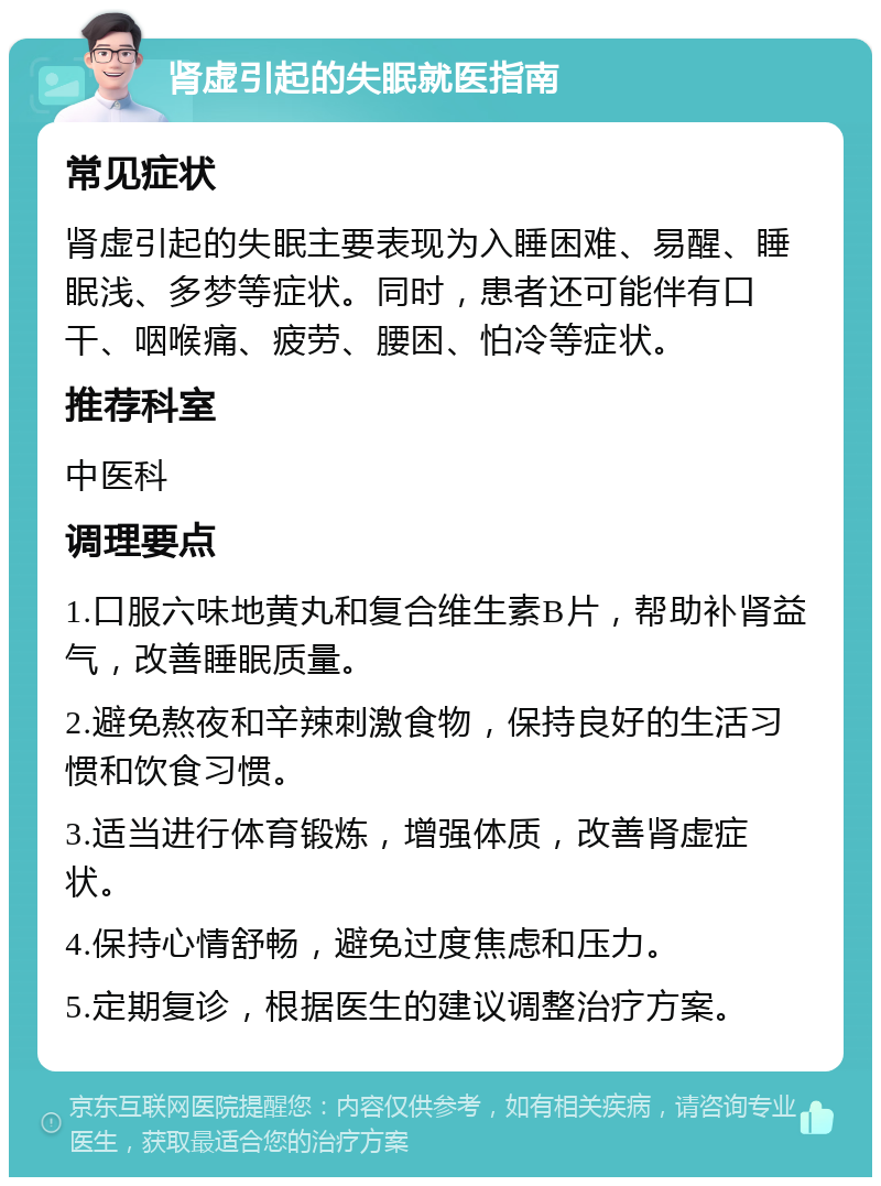 肾虚引起的失眠就医指南 常见症状 肾虚引起的失眠主要表现为入睡困难、易醒、睡眠浅、多梦等症状。同时，患者还可能伴有口干、咽喉痛、疲劳、腰困、怕冷等症状。 推荐科室 中医科 调理要点 1.口服六味地黄丸和复合维生素B片，帮助补肾益气，改善睡眠质量。 2.避免熬夜和辛辣刺激食物，保持良好的生活习惯和饮食习惯。 3.适当进行体育锻炼，增强体质，改善肾虚症状。 4.保持心情舒畅，避免过度焦虑和压力。 5.定期复诊，根据医生的建议调整治疗方案。