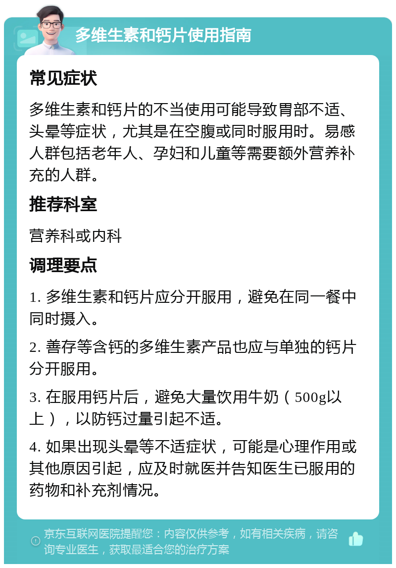 多维生素和钙片使用指南 常见症状 多维生素和钙片的不当使用可能导致胃部不适、头晕等症状，尤其是在空腹或同时服用时。易感人群包括老年人、孕妇和儿童等需要额外营养补充的人群。 推荐科室 营养科或内科 调理要点 1. 多维生素和钙片应分开服用，避免在同一餐中同时摄入。 2. 善存等含钙的多维生素产品也应与单独的钙片分开服用。 3. 在服用钙片后，避免大量饮用牛奶（500g以上），以防钙过量引起不适。 4. 如果出现头晕等不适症状，可能是心理作用或其他原因引起，应及时就医并告知医生已服用的药物和补充剂情况。