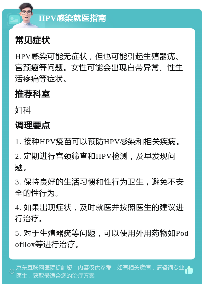 HPV感染就医指南 常见症状 HPV感染可能无症状，但也可能引起生殖器疣、宫颈癌等问题。女性可能会出现白带异常、性生活疼痛等症状。 推荐科室 妇科 调理要点 1. 接种HPV疫苗可以预防HPV感染和相关疾病。 2. 定期进行宫颈筛查和HPV检测，及早发现问题。 3. 保持良好的生活习惯和性行为卫生，避免不安全的性行为。 4. 如果出现症状，及时就医并按照医生的建议进行治疗。 5. 对于生殖器疣等问题，可以使用外用药物如Podofilox等进行治疗。