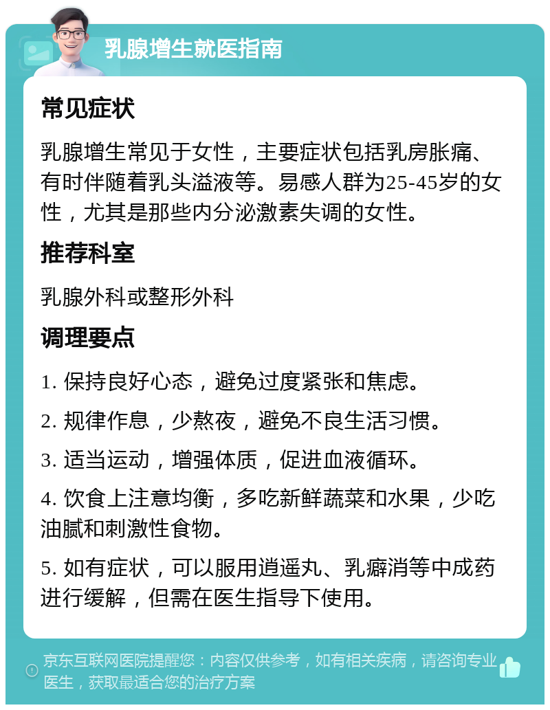 乳腺增生就医指南 常见症状 乳腺增生常见于女性，主要症状包括乳房胀痛、有时伴随着乳头溢液等。易感人群为25-45岁的女性，尤其是那些内分泌激素失调的女性。 推荐科室 乳腺外科或整形外科 调理要点 1. 保持良好心态，避免过度紧张和焦虑。 2. 规律作息，少熬夜，避免不良生活习惯。 3. 适当运动，增强体质，促进血液循环。 4. 饮食上注意均衡，多吃新鲜蔬菜和水果，少吃油腻和刺激性食物。 5. 如有症状，可以服用逍遥丸、乳癖消等中成药进行缓解，但需在医生指导下使用。