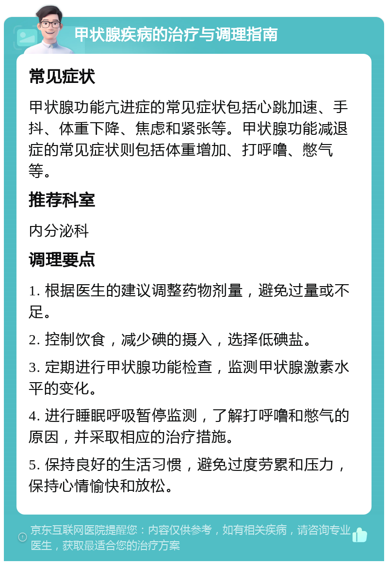 甲状腺疾病的治疗与调理指南 常见症状 甲状腺功能亢进症的常见症状包括心跳加速、手抖、体重下降、焦虑和紧张等。甲状腺功能减退症的常见症状则包括体重增加、打呼噜、憋气等。 推荐科室 内分泌科 调理要点 1. 根据医生的建议调整药物剂量，避免过量或不足。 2. 控制饮食，减少碘的摄入，选择低碘盐。 3. 定期进行甲状腺功能检查，监测甲状腺激素水平的变化。 4. 进行睡眠呼吸暂停监测，了解打呼噜和憋气的原因，并采取相应的治疗措施。 5. 保持良好的生活习惯，避免过度劳累和压力，保持心情愉快和放松。