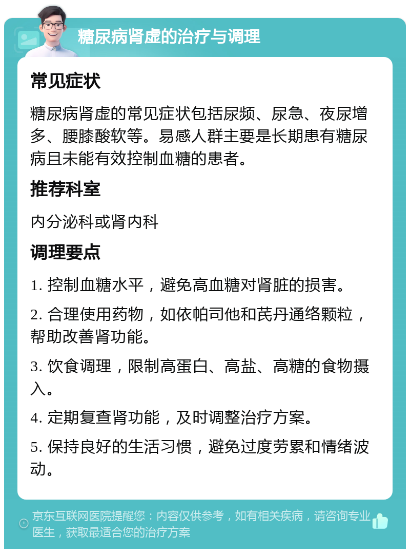 糖尿病肾虚的治疗与调理 常见症状 糖尿病肾虚的常见症状包括尿频、尿急、夜尿增多、腰膝酸软等。易感人群主要是长期患有糖尿病且未能有效控制血糖的患者。 推荐科室 内分泌科或肾内科 调理要点 1. 控制血糖水平，避免高血糖对肾脏的损害。 2. 合理使用药物，如依帕司他和芪丹通络颗粒，帮助改善肾功能。 3. 饮食调理，限制高蛋白、高盐、高糖的食物摄入。 4. 定期复查肾功能，及时调整治疗方案。 5. 保持良好的生活习惯，避免过度劳累和情绪波动。