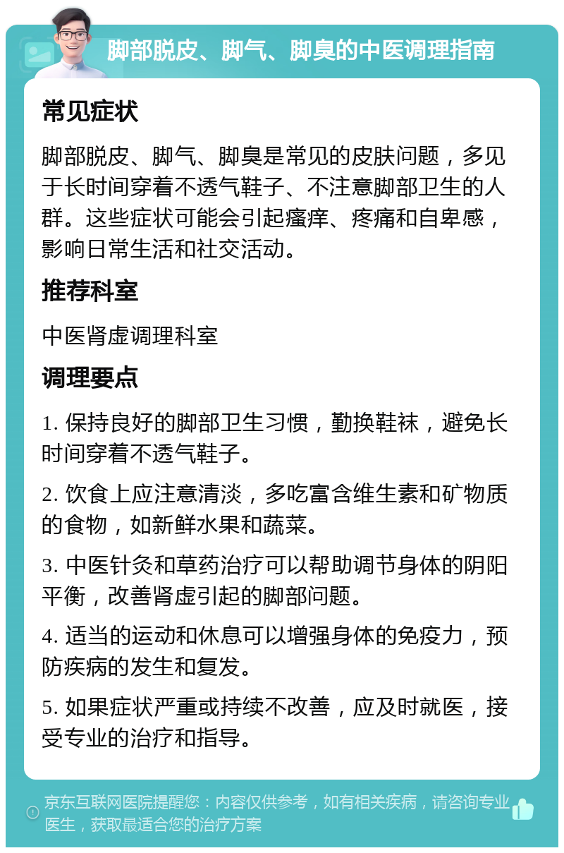 脚部脱皮、脚气、脚臭的中医调理指南 常见症状 脚部脱皮、脚气、脚臭是常见的皮肤问题，多见于长时间穿着不透气鞋子、不注意脚部卫生的人群。这些症状可能会引起瘙痒、疼痛和自卑感，影响日常生活和社交活动。 推荐科室 中医肾虚调理科室 调理要点 1. 保持良好的脚部卫生习惯，勤换鞋袜，避免长时间穿着不透气鞋子。 2. 饮食上应注意清淡，多吃富含维生素和矿物质的食物，如新鲜水果和蔬菜。 3. 中医针灸和草药治疗可以帮助调节身体的阴阳平衡，改善肾虚引起的脚部问题。 4. 适当的运动和休息可以增强身体的免疫力，预防疾病的发生和复发。 5. 如果症状严重或持续不改善，应及时就医，接受专业的治疗和指导。