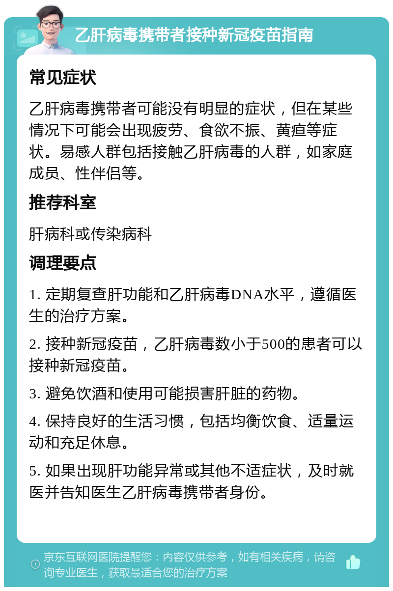 乙肝病毒携带者接种新冠疫苗指南 常见症状 乙肝病毒携带者可能没有明显的症状，但在某些情况下可能会出现疲劳、食欲不振、黄疸等症状。易感人群包括接触乙肝病毒的人群，如家庭成员、性伴侣等。 推荐科室 肝病科或传染病科 调理要点 1. 定期复查肝功能和乙肝病毒DNA水平，遵循医生的治疗方案。 2. 接种新冠疫苗，乙肝病毒数小于500的患者可以接种新冠疫苗。 3. 避免饮酒和使用可能损害肝脏的药物。 4. 保持良好的生活习惯，包括均衡饮食、适量运动和充足休息。 5. 如果出现肝功能异常或其他不适症状，及时就医并告知医生乙肝病毒携带者身份。