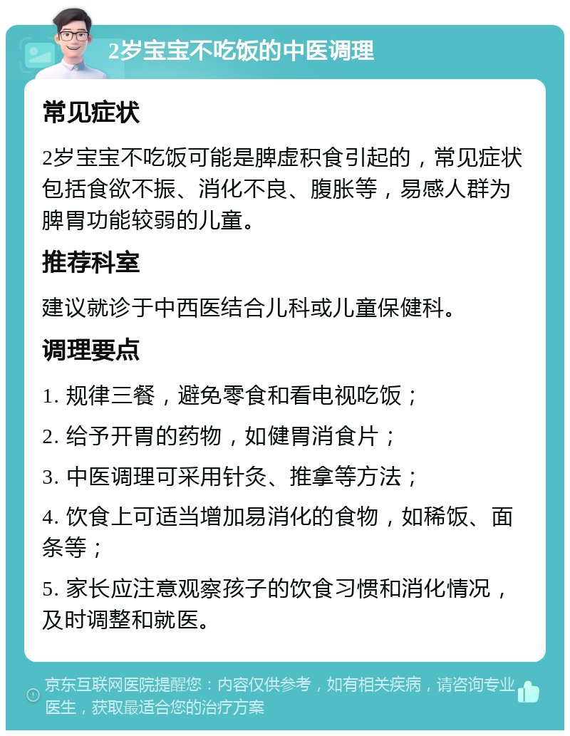 2岁宝宝不吃饭的中医调理 常见症状 2岁宝宝不吃饭可能是脾虚积食引起的，常见症状包括食欲不振、消化不良、腹胀等，易感人群为脾胃功能较弱的儿童。 推荐科室 建议就诊于中西医结合儿科或儿童保健科。 调理要点 1. 规律三餐，避免零食和看电视吃饭； 2. 给予开胃的药物，如健胃消食片； 3. 中医调理可采用针灸、推拿等方法； 4. 饮食上可适当增加易消化的食物，如稀饭、面条等； 5. 家长应注意观察孩子的饮食习惯和消化情况，及时调整和就医。