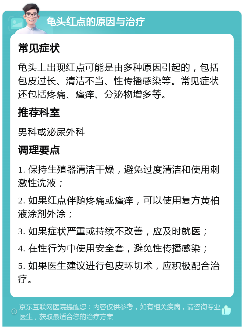 龟头红点的原因与治疗 常见症状 龟头上出现红点可能是由多种原因引起的，包括包皮过长、清洁不当、性传播感染等。常见症状还包括疼痛、瘙痒、分泌物增多等。 推荐科室 男科或泌尿外科 调理要点 1. 保持生殖器清洁干燥，避免过度清洁和使用刺激性洗液； 2. 如果红点伴随疼痛或瘙痒，可以使用复方黄柏液涂剂外涂； 3. 如果症状严重或持续不改善，应及时就医； 4. 在性行为中使用安全套，避免性传播感染； 5. 如果医生建议进行包皮环切术，应积极配合治疗。