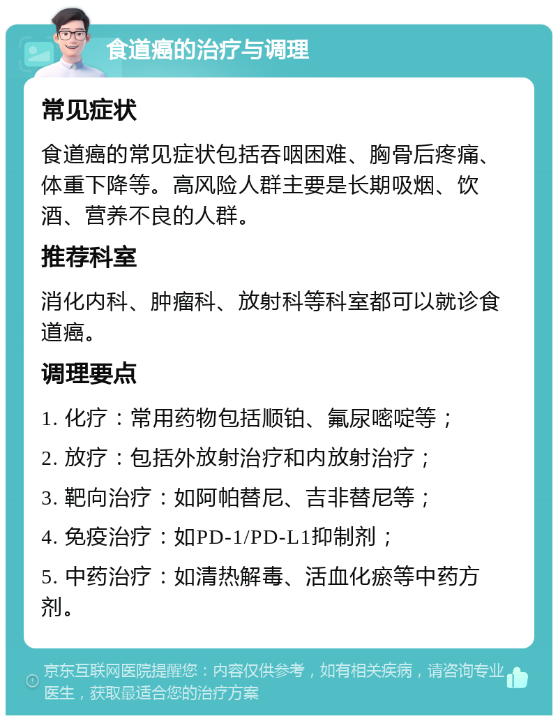 食道癌的治疗与调理 常见症状 食道癌的常见症状包括吞咽困难、胸骨后疼痛、体重下降等。高风险人群主要是长期吸烟、饮酒、营养不良的人群。 推荐科室 消化内科、肿瘤科、放射科等科室都可以就诊食道癌。 调理要点 1. 化疗：常用药物包括顺铂、氟尿嘧啶等； 2. 放疗：包括外放射治疗和内放射治疗； 3. 靶向治疗：如阿帕替尼、吉非替尼等； 4. 免疫治疗：如PD-1/PD-L1抑制剂； 5. 中药治疗：如清热解毒、活血化瘀等中药方剂。