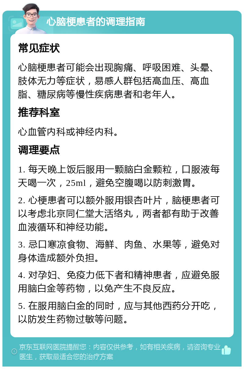 心脑梗患者的调理指南 常见症状 心脑梗患者可能会出现胸痛、呼吸困难、头晕、肢体无力等症状，易感人群包括高血压、高血脂、糖尿病等慢性疾病患者和老年人。 推荐科室 心血管内科或神经内科。 调理要点 1. 每天晚上饭后服用一颗脑白金颗粒，口服液每天喝一次，25ml，避免空腹喝以防刺激胃。 2. 心梗患者可以额外服用银杏叶片，脑梗患者可以考虑北京同仁堂大活络丸，两者都有助于改善血液循环和神经功能。 3. 忌口寒凉食物、海鲜、肉鱼、水果等，避免对身体造成额外负担。 4. 对孕妇、免疫力低下者和精神患者，应避免服用脑白金等药物，以免产生不良反应。 5. 在服用脑白金的同时，应与其他西药分开吃，以防发生药物过敏等问题。