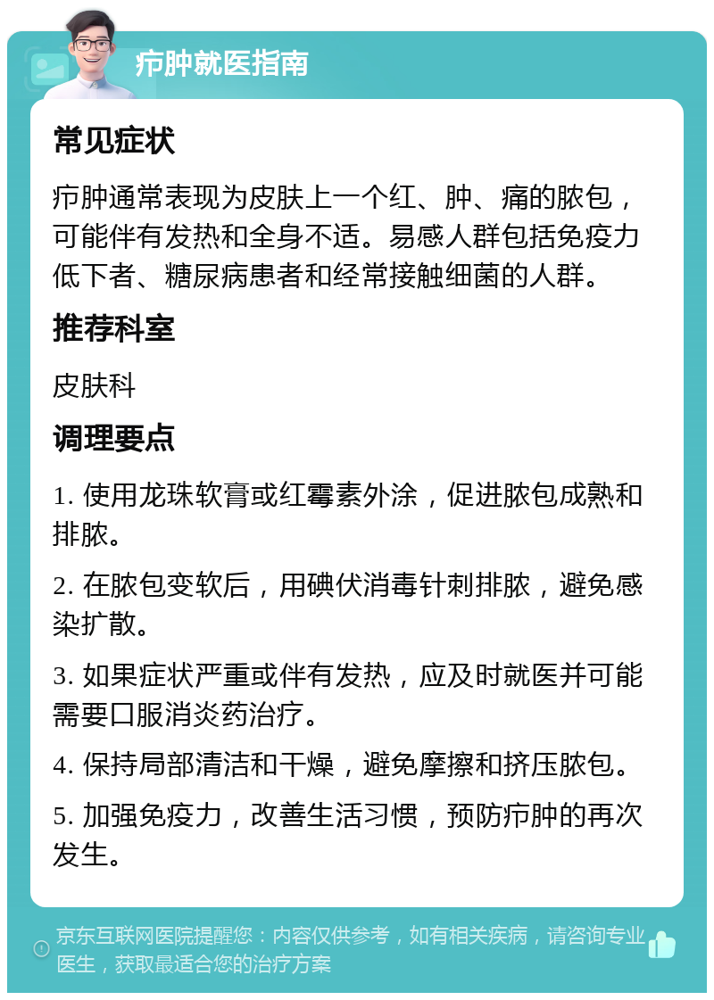 疖肿就医指南 常见症状 疖肿通常表现为皮肤上一个红、肿、痛的脓包，可能伴有发热和全身不适。易感人群包括免疫力低下者、糖尿病患者和经常接触细菌的人群。 推荐科室 皮肤科 调理要点 1. 使用龙珠软膏或红霉素外涂，促进脓包成熟和排脓。 2. 在脓包变软后，用碘伏消毒针刺排脓，避免感染扩散。 3. 如果症状严重或伴有发热，应及时就医并可能需要口服消炎药治疗。 4. 保持局部清洁和干燥，避免摩擦和挤压脓包。 5. 加强免疫力，改善生活习惯，预防疖肿的再次发生。