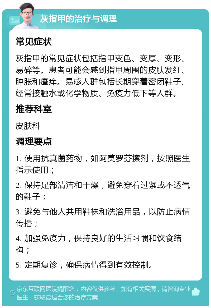 灰指甲的治疗与调理 常见症状 灰指甲的常见症状包括指甲变色、变厚、变形、易碎等。患者可能会感到指甲周围的皮肤发红、肿胀和瘙痒。易感人群包括长期穿着密闭鞋子、经常接触水或化学物质、免疫力低下等人群。 推荐科室 皮肤科 调理要点 1. 使用抗真菌药物，如阿莫罗芬擦剂，按照医生指示使用； 2. 保持足部清洁和干燥，避免穿着过紧或不透气的鞋子； 3. 避免与他人共用鞋袜和洗浴用品，以防止病情传播； 4. 加强免疫力，保持良好的生活习惯和饮食结构； 5. 定期复诊，确保病情得到有效控制。