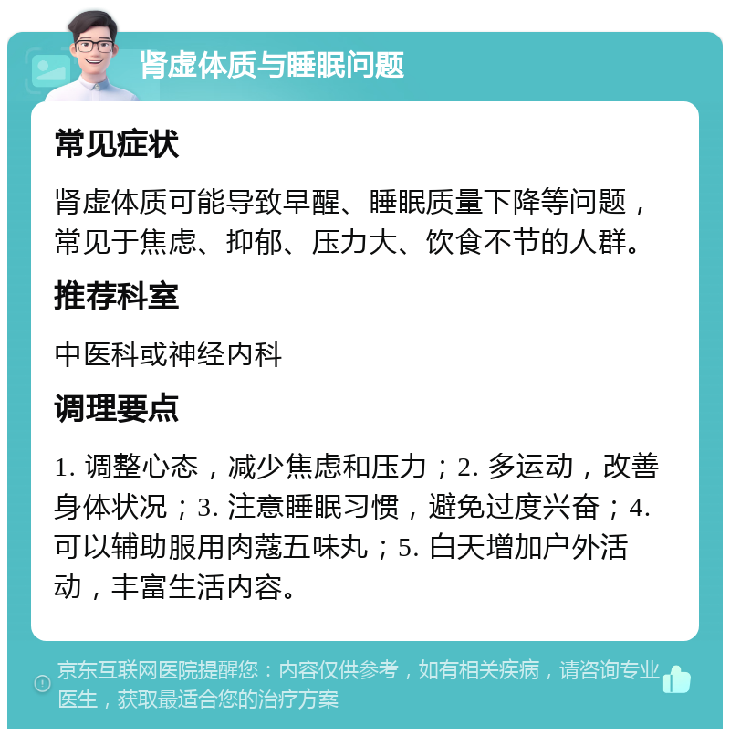 肾虚体质与睡眠问题 常见症状 肾虚体质可能导致早醒、睡眠质量下降等问题，常见于焦虑、抑郁、压力大、饮食不节的人群。 推荐科室 中医科或神经内科 调理要点 1. 调整心态，减少焦虑和压力；2. 多运动，改善身体状况；3. 注意睡眠习惯，避免过度兴奋；4. 可以辅助服用肉蔻五味丸；5. 白天增加户外活动，丰富生活内容。