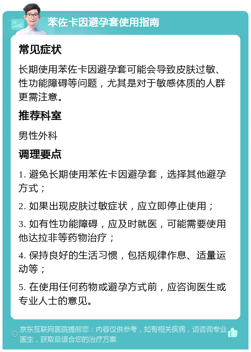 苯佐卡因避孕套使用指南 常见症状 长期使用苯佐卡因避孕套可能会导致皮肤过敏、性功能障碍等问题，尤其是对于敏感体质的人群更需注意。 推荐科室 男性外科 调理要点 1. 避免长期使用苯佐卡因避孕套，选择其他避孕方式； 2. 如果出现皮肤过敏症状，应立即停止使用； 3. 如有性功能障碍，应及时就医，可能需要使用他达拉非等药物治疗； 4. 保持良好的生活习惯，包括规律作息、适量运动等； 5. 在使用任何药物或避孕方式前，应咨询医生或专业人士的意见。