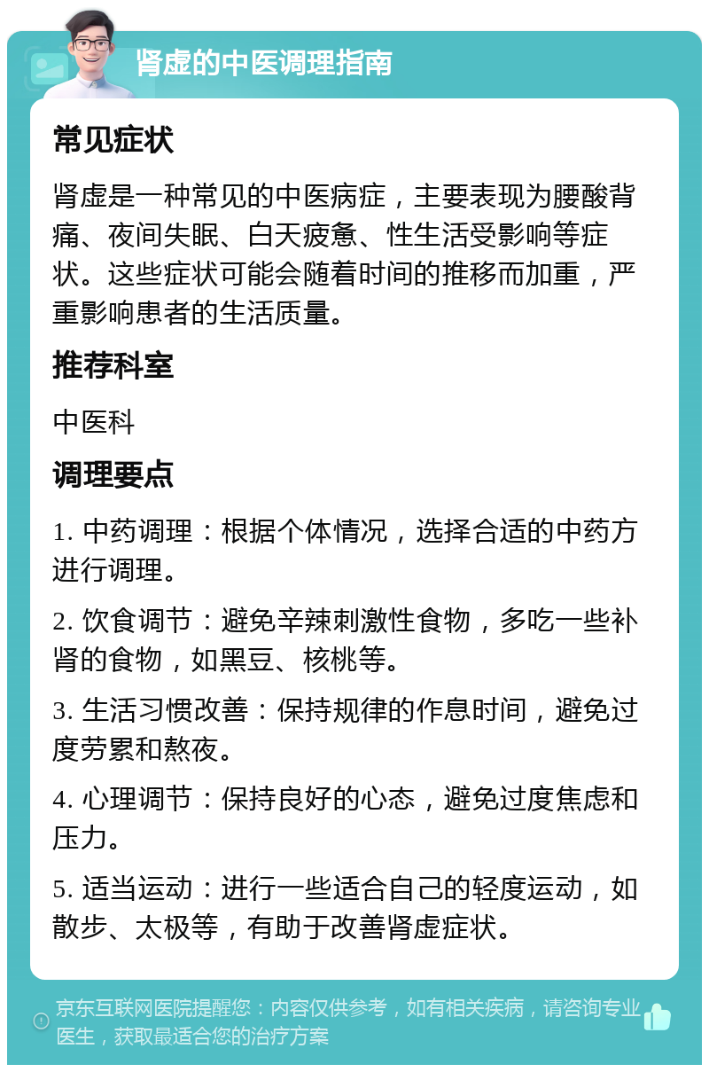 肾虚的中医调理指南 常见症状 肾虚是一种常见的中医病症，主要表现为腰酸背痛、夜间失眠、白天疲惫、性生活受影响等症状。这些症状可能会随着时间的推移而加重，严重影响患者的生活质量。 推荐科室 中医科 调理要点 1. 中药调理：根据个体情况，选择合适的中药方进行调理。 2. 饮食调节：避免辛辣刺激性食物，多吃一些补肾的食物，如黑豆、核桃等。 3. 生活习惯改善：保持规律的作息时间，避免过度劳累和熬夜。 4. 心理调节：保持良好的心态，避免过度焦虑和压力。 5. 适当运动：进行一些适合自己的轻度运动，如散步、太极等，有助于改善肾虚症状。