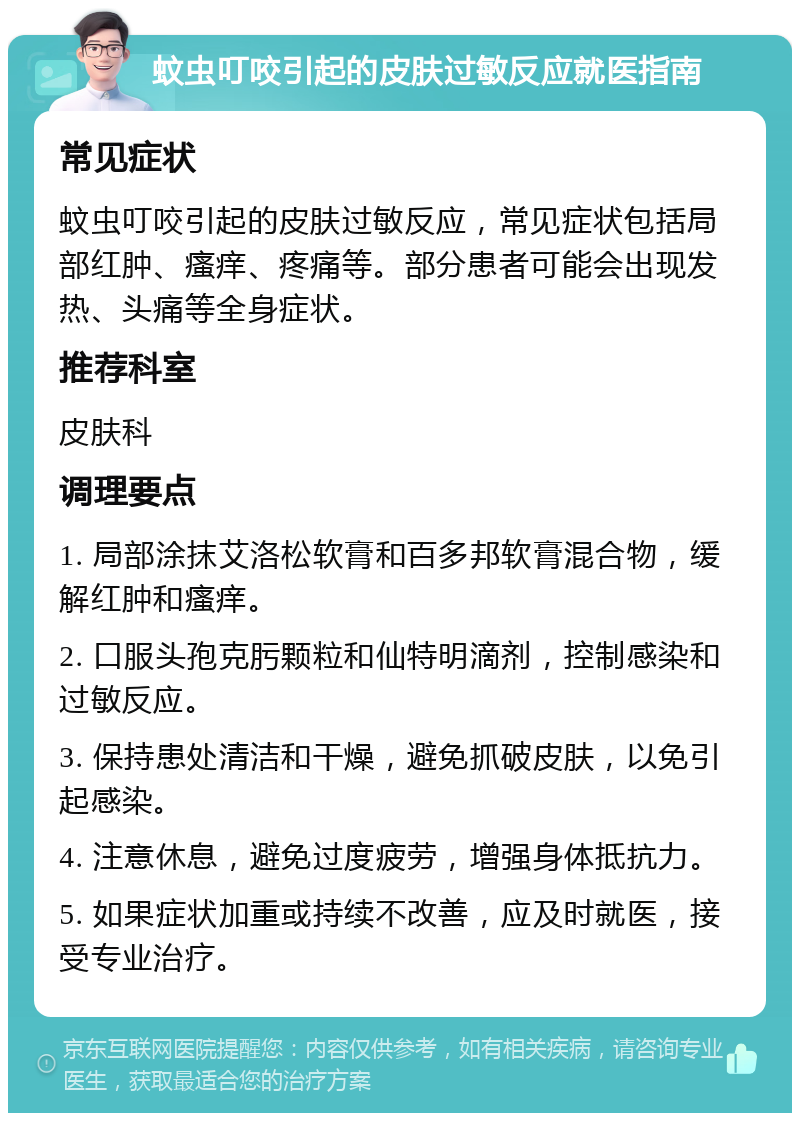 蚊虫叮咬引起的皮肤过敏反应就医指南 常见症状 蚊虫叮咬引起的皮肤过敏反应，常见症状包括局部红肿、瘙痒、疼痛等。部分患者可能会出现发热、头痛等全身症状。 推荐科室 皮肤科 调理要点 1. 局部涂抹艾洛松软膏和百多邦软膏混合物，缓解红肿和瘙痒。 2. 口服头孢克肟颗粒和仙特明滴剂，控制感染和过敏反应。 3. 保持患处清洁和干燥，避免抓破皮肤，以免引起感染。 4. 注意休息，避免过度疲劳，增强身体抵抗力。 5. 如果症状加重或持续不改善，应及时就医，接受专业治疗。