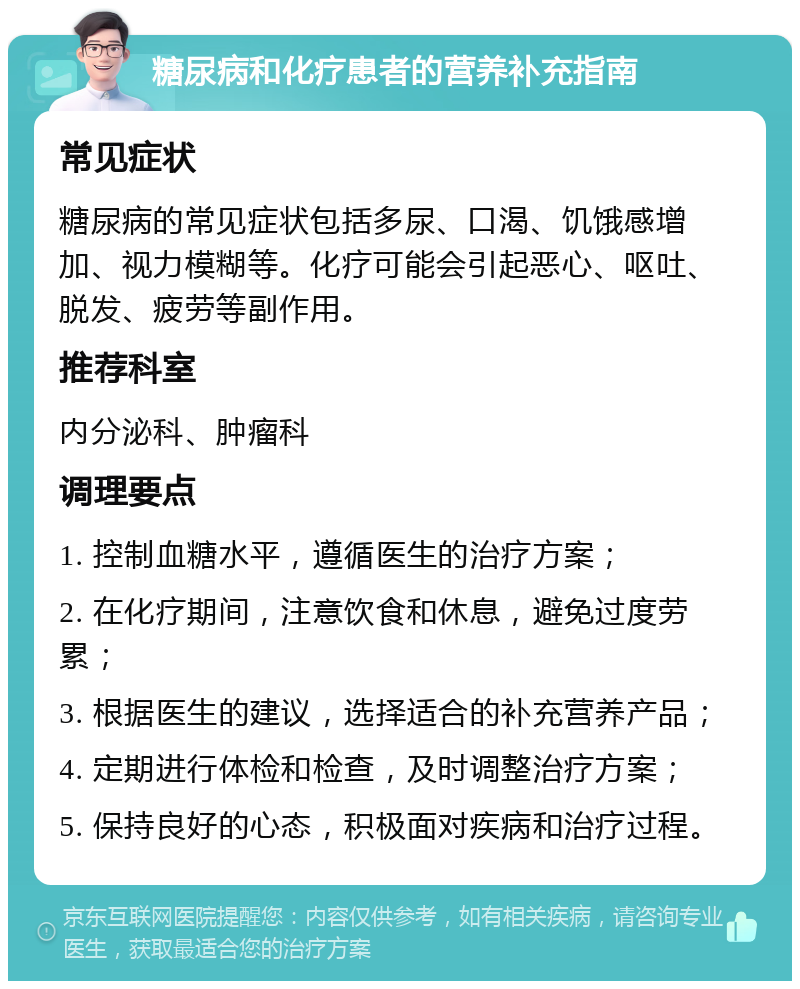 糖尿病和化疗患者的营养补充指南 常见症状 糖尿病的常见症状包括多尿、口渴、饥饿感增加、视力模糊等。化疗可能会引起恶心、呕吐、脱发、疲劳等副作用。 推荐科室 内分泌科、肿瘤科 调理要点 1. 控制血糖水平，遵循医生的治疗方案； 2. 在化疗期间，注意饮食和休息，避免过度劳累； 3. 根据医生的建议，选择适合的补充营养产品； 4. 定期进行体检和检查，及时调整治疗方案； 5. 保持良好的心态，积极面对疾病和治疗过程。