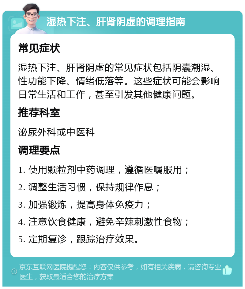 湿热下注、肝肾阴虚的调理指南 常见症状 湿热下注、肝肾阴虚的常见症状包括阴囊潮湿、性功能下降、情绪低落等。这些症状可能会影响日常生活和工作，甚至引发其他健康问题。 推荐科室 泌尿外科或中医科 调理要点 1. 使用颗粒剂中药调理，遵循医嘱服用； 2. 调整生活习惯，保持规律作息； 3. 加强锻炼，提高身体免疫力； 4. 注意饮食健康，避免辛辣刺激性食物； 5. 定期复诊，跟踪治疗效果。