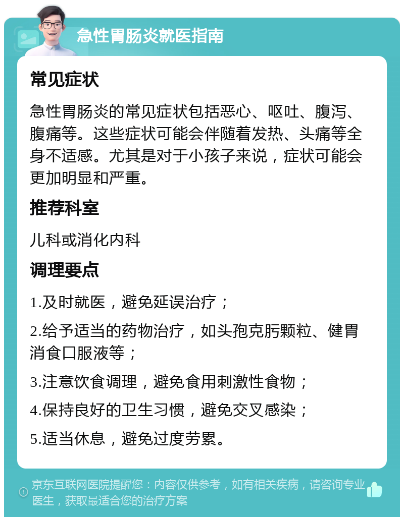 急性胃肠炎就医指南 常见症状 急性胃肠炎的常见症状包括恶心、呕吐、腹泻、腹痛等。这些症状可能会伴随着发热、头痛等全身不适感。尤其是对于小孩子来说，症状可能会更加明显和严重。 推荐科室 儿科或消化内科 调理要点 1.及时就医，避免延误治疗； 2.给予适当的药物治疗，如头孢克肟颗粒、健胃消食口服液等； 3.注意饮食调理，避免食用刺激性食物； 4.保持良好的卫生习惯，避免交叉感染； 5.适当休息，避免过度劳累。