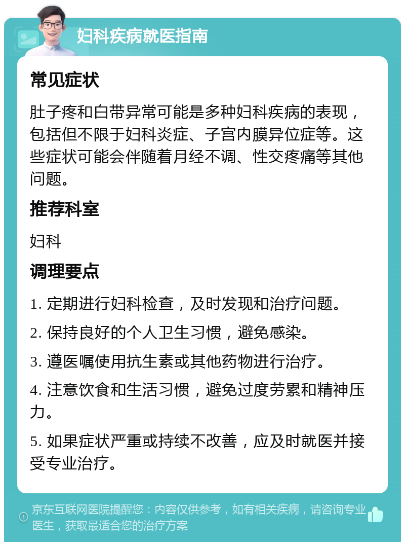 妇科疾病就医指南 常见症状 肚子疼和白带异常可能是多种妇科疾病的表现，包括但不限于妇科炎症、子宫内膜异位症等。这些症状可能会伴随着月经不调、性交疼痛等其他问题。 推荐科室 妇科 调理要点 1. 定期进行妇科检查，及时发现和治疗问题。 2. 保持良好的个人卫生习惯，避免感染。 3. 遵医嘱使用抗生素或其他药物进行治疗。 4. 注意饮食和生活习惯，避免过度劳累和精神压力。 5. 如果症状严重或持续不改善，应及时就医并接受专业治疗。