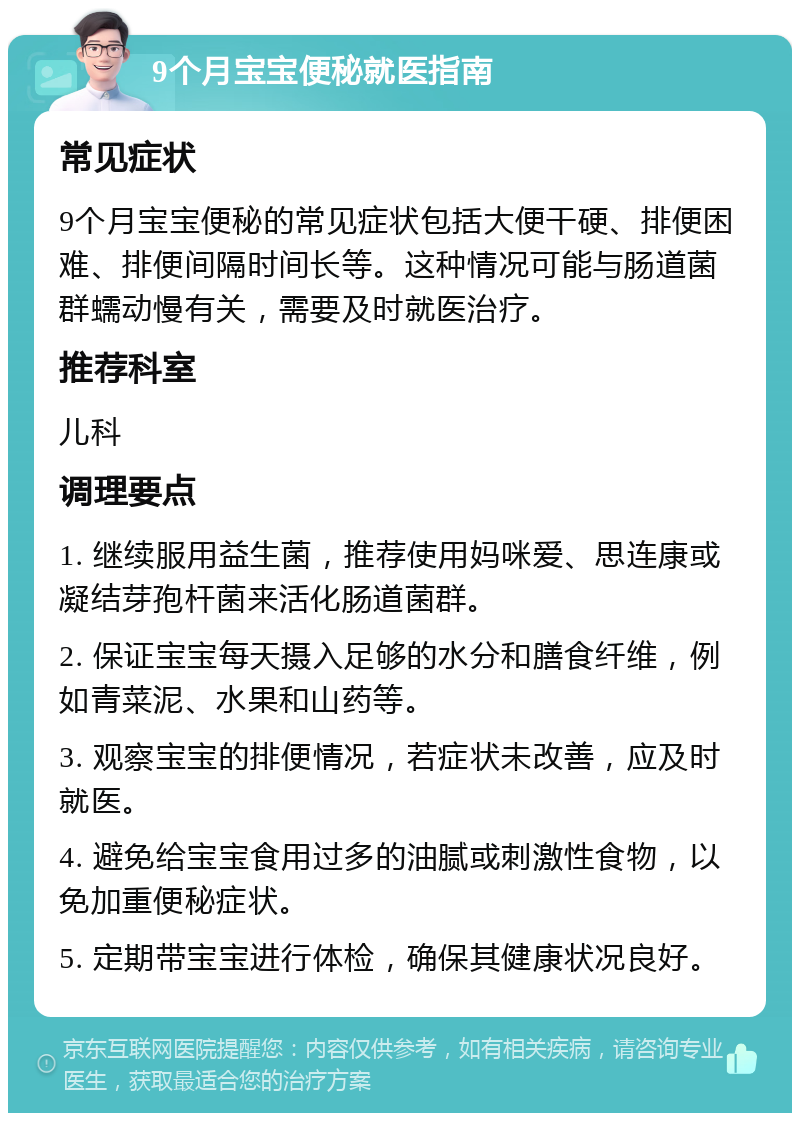 9个月宝宝便秘就医指南 常见症状 9个月宝宝便秘的常见症状包括大便干硬、排便困难、排便间隔时间长等。这种情况可能与肠道菌群蠕动慢有关，需要及时就医治疗。 推荐科室 儿科 调理要点 1. 继续服用益生菌，推荐使用妈咪爱、思连康或凝结芽孢杆菌来活化肠道菌群。 2. 保证宝宝每天摄入足够的水分和膳食纤维，例如青菜泥、水果和山药等。 3. 观察宝宝的排便情况，若症状未改善，应及时就医。 4. 避免给宝宝食用过多的油腻或刺激性食物，以免加重便秘症状。 5. 定期带宝宝进行体检，确保其健康状况良好。