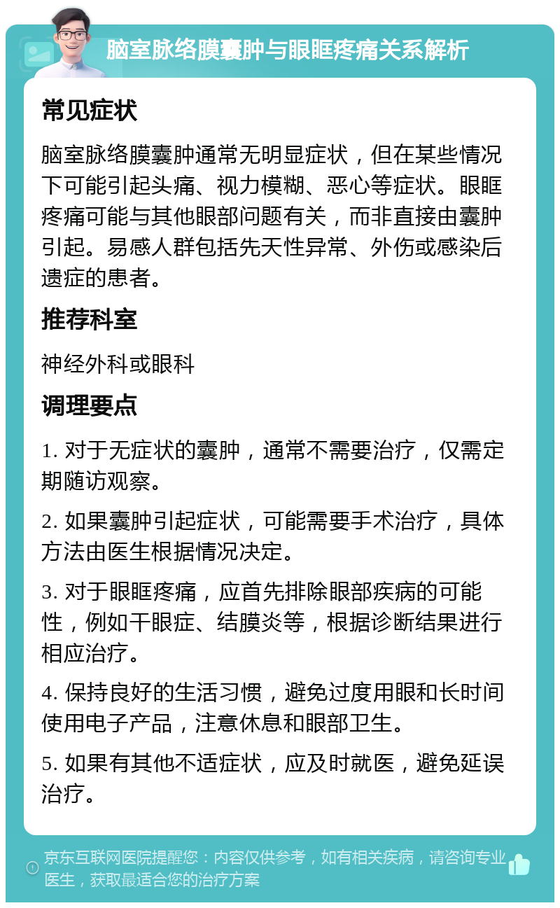 脑室脉络膜囊肿与眼眶疼痛关系解析 常见症状 脑室脉络膜囊肿通常无明显症状，但在某些情况下可能引起头痛、视力模糊、恶心等症状。眼眶疼痛可能与其他眼部问题有关，而非直接由囊肿引起。易感人群包括先天性异常、外伤或感染后遗症的患者。 推荐科室 神经外科或眼科 调理要点 1. 对于无症状的囊肿，通常不需要治疗，仅需定期随访观察。 2. 如果囊肿引起症状，可能需要手术治疗，具体方法由医生根据情况决定。 3. 对于眼眶疼痛，应首先排除眼部疾病的可能性，例如干眼症、结膜炎等，根据诊断结果进行相应治疗。 4. 保持良好的生活习惯，避免过度用眼和长时间使用电子产品，注意休息和眼部卫生。 5. 如果有其他不适症状，应及时就医，避免延误治疗。