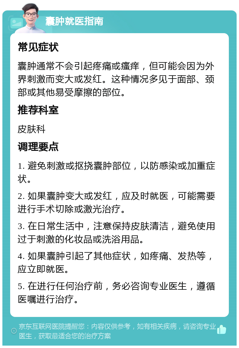 囊肿就医指南 常见症状 囊肿通常不会引起疼痛或瘙痒，但可能会因为外界刺激而变大或发红。这种情况多见于面部、颈部或其他易受摩擦的部位。 推荐科室 皮肤科 调理要点 1. 避免刺激或抠挠囊肿部位，以防感染或加重症状。 2. 如果囊肿变大或发红，应及时就医，可能需要进行手术切除或激光治疗。 3. 在日常生活中，注意保持皮肤清洁，避免使用过于刺激的化妆品或洗浴用品。 4. 如果囊肿引起了其他症状，如疼痛、发热等，应立即就医。 5. 在进行任何治疗前，务必咨询专业医生，遵循医嘱进行治疗。