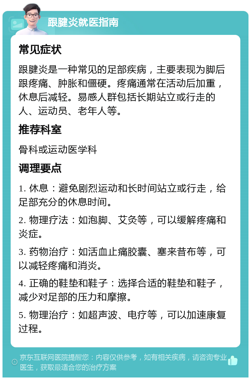 跟腱炎就医指南 常见症状 跟腱炎是一种常见的足部疾病，主要表现为脚后跟疼痛、肿胀和僵硬。疼痛通常在活动后加重，休息后减轻。易感人群包括长期站立或行走的人、运动员、老年人等。 推荐科室 骨科或运动医学科 调理要点 1. 休息：避免剧烈运动和长时间站立或行走，给足部充分的休息时间。 2. 物理疗法：如泡脚、艾灸等，可以缓解疼痛和炎症。 3. 药物治疗：如活血止痛胶囊、塞来昔布等，可以减轻疼痛和消炎。 4. 正确的鞋垫和鞋子：选择合适的鞋垫和鞋子，减少对足部的压力和摩擦。 5. 物理治疗：如超声波、电疗等，可以加速康复过程。