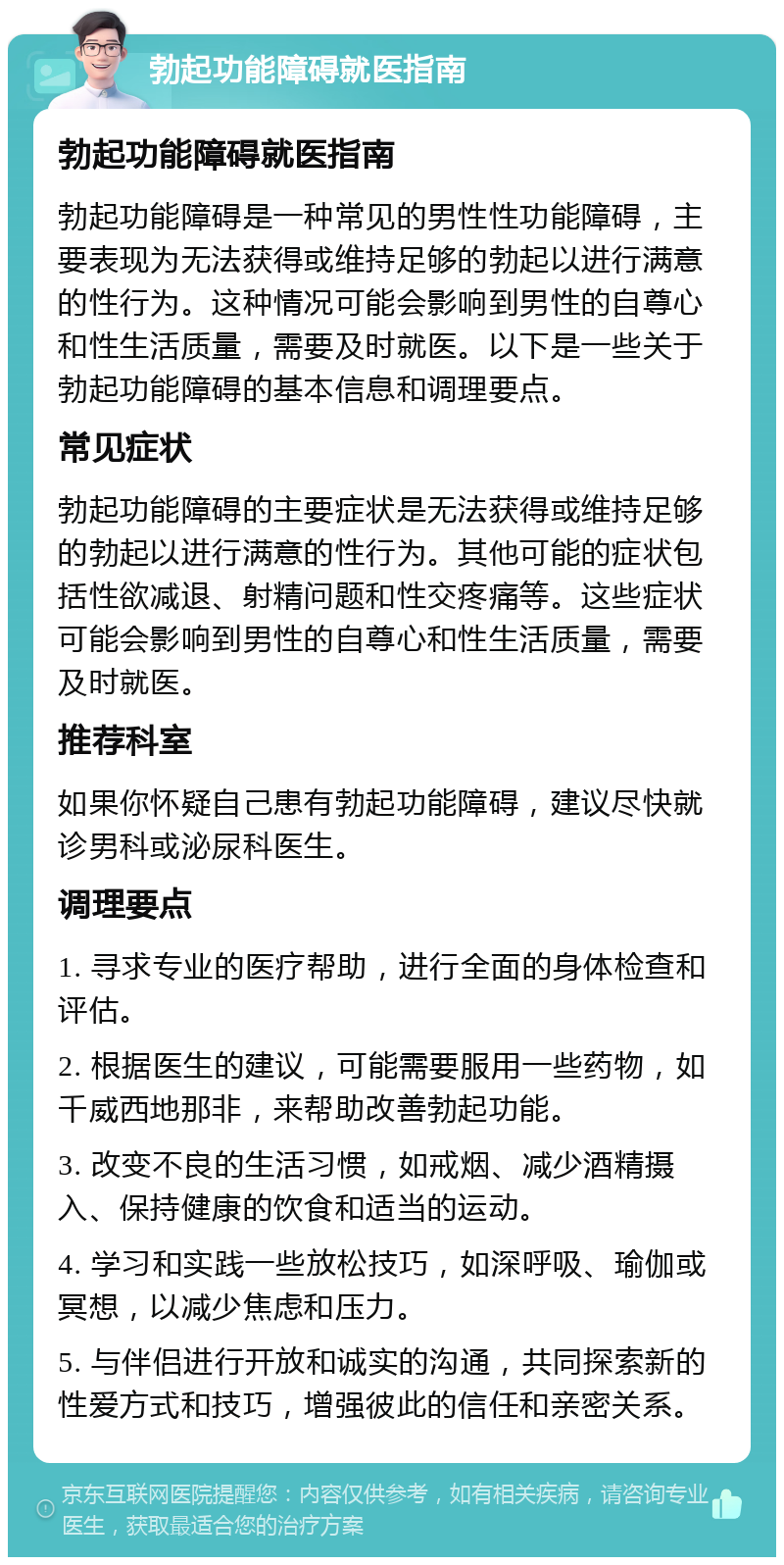 勃起功能障碍就医指南 勃起功能障碍就医指南 勃起功能障碍是一种常见的男性性功能障碍，主要表现为无法获得或维持足够的勃起以进行满意的性行为。这种情况可能会影响到男性的自尊心和性生活质量，需要及时就医。以下是一些关于勃起功能障碍的基本信息和调理要点。 常见症状 勃起功能障碍的主要症状是无法获得或维持足够的勃起以进行满意的性行为。其他可能的症状包括性欲减退、射精问题和性交疼痛等。这些症状可能会影响到男性的自尊心和性生活质量，需要及时就医。 推荐科室 如果你怀疑自己患有勃起功能障碍，建议尽快就诊男科或泌尿科医生。 调理要点 1. 寻求专业的医疗帮助，进行全面的身体检查和评估。 2. 根据医生的建议，可能需要服用一些药物，如千威西地那非，来帮助改善勃起功能。 3. 改变不良的生活习惯，如戒烟、减少酒精摄入、保持健康的饮食和适当的运动。 4. 学习和实践一些放松技巧，如深呼吸、瑜伽或冥想，以减少焦虑和压力。 5. 与伴侣进行开放和诚实的沟通，共同探索新的性爱方式和技巧，增强彼此的信任和亲密关系。