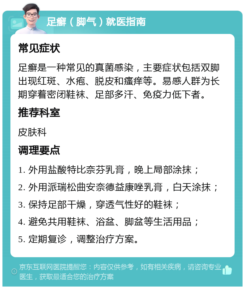 足癣（脚气）就医指南 常见症状 足癣是一种常见的真菌感染，主要症状包括双脚出现红斑、水疱、脱皮和瘙痒等。易感人群为长期穿着密闭鞋袜、足部多汗、免疫力低下者。 推荐科室 皮肤科 调理要点 1. 外用盐酸特比奈芬乳膏，晚上局部涂抹； 2. 外用派瑞松曲安奈德益康唑乳膏，白天涂抹； 3. 保持足部干燥，穿透气性好的鞋袜； 4. 避免共用鞋袜、浴盆、脚盆等生活用品； 5. 定期复诊，调整治疗方案。