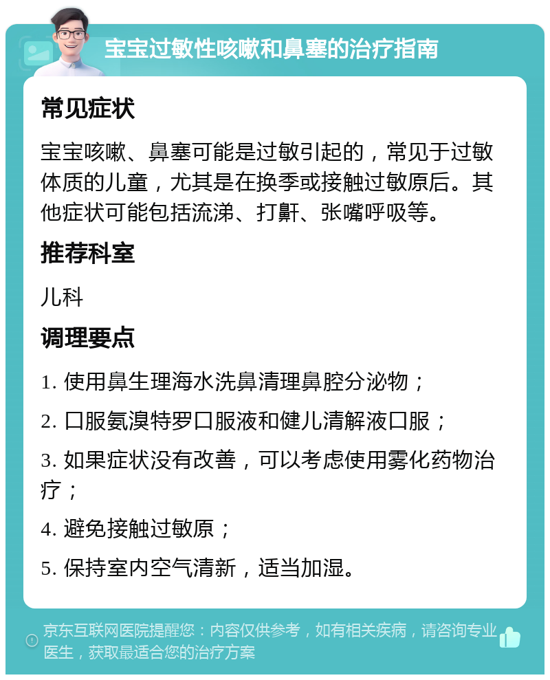 宝宝过敏性咳嗽和鼻塞的治疗指南 常见症状 宝宝咳嗽、鼻塞可能是过敏引起的，常见于过敏体质的儿童，尤其是在换季或接触过敏原后。其他症状可能包括流涕、打鼾、张嘴呼吸等。 推荐科室 儿科 调理要点 1. 使用鼻生理海水洗鼻清理鼻腔分泌物； 2. 口服氨溴特罗口服液和健儿清解液口服； 3. 如果症状没有改善，可以考虑使用雾化药物治疗； 4. 避免接触过敏原； 5. 保持室内空气清新，适当加湿。